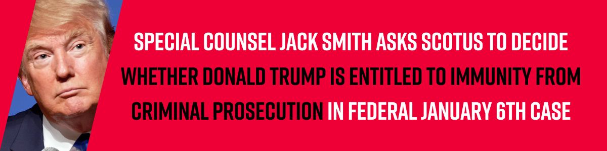 Special Counsel Jack Smith asks SCOTUS to decide whether Donald Trump is entitled to immunity from criminal prosecution in federal January 6th case